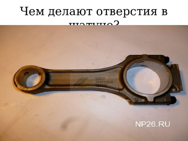 Чем делают отверстия в шатуне? 