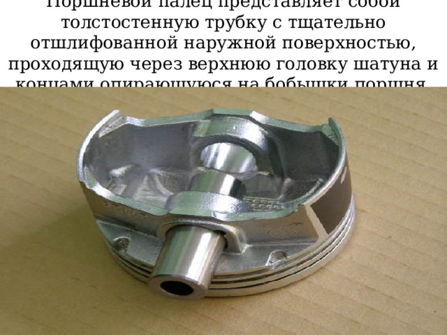 Поршневой палец представляет собой толстостенную трубку с тщательно отшлифованной наружной поверхностью, проходящую через верхнюю головку шатуна и концами опирающуюся на бобышки поршня . 