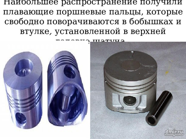 Наибольшее распространение получили плавающие поршневые пальцы, которые свободно поворачиваются в бобышках и втулке , установленной в верхней головке шатуна. 