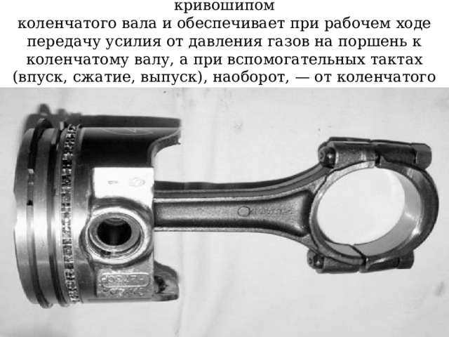 Шатун предназначен, для соединения поршня с кривошипом  коленчатого вала и обеспечивает при рабочем ходе передачу усилия от давления газов на поршень к коленчатому валу, а при вспомогательных тактах (впуск, сжатие, выпуск), наоборот, — от коленчатого вала к поршню . 