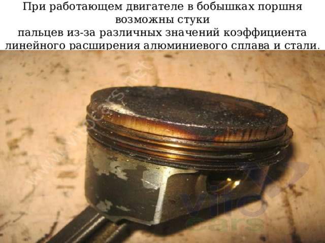 При работающем двигателе в бобышках поршня возможны стуки  пальцев из-за различных значений коэффициента линейного расширения алюминиевого сплава и стали . 