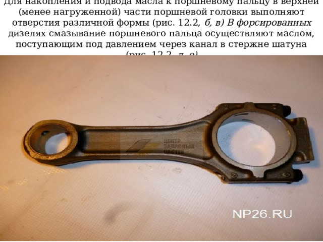 Для накопления и подвода масла к поршневому пальцу в верхней (менее нагруженной) части поршневой головки выполняют отверстия различной формы (рис. 12.2, б, в) В форсированных дизелях смазывание поршневого пальца осуществляют маслом, поступающим под давлением через канал в стержне шатуна (рис, 12.2, д, е) 
