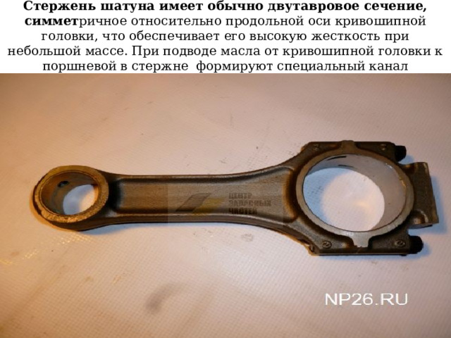 Стержень шатуна имеет обычно двутавровое сечение, симмет ричное относительно продольной оси кривошипной головки, что обеспечивает его высокую жесткость при небольшой массе. При подводе масла от кривошипной головки к поршневой в стержне формируют специальный канал 