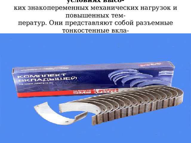 Шатунные подшипники скольжения работают в условиях высо-  ких знакопеременных механических нагрузок и повышенных тем-  ператур. Они представляют собой разъемные тонкостенные вкла-  дыши, установленные в кривошипную головку шатуна 