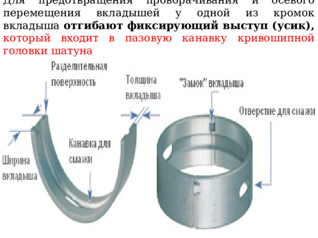 Для предотвращения проворачивания и осевого перемещения вкладышей у одной из кромок вкладыша отгибают фиксирующий выступ (усик),  который входит в пазовую канавку кривошипной головки шатуна 