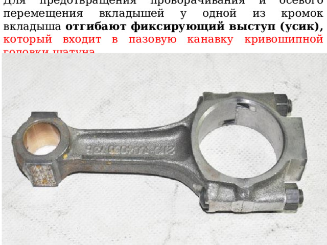 Для предотвращения проворачивания и осевого перемещения вкладышей у одной из кромок вкладыша отгибают фиксирующий выступ (усик),  который входит в пазовую канавку кривошипной головки шатуна 