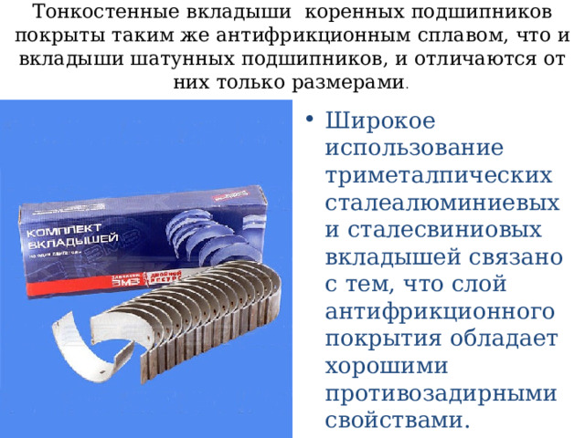 Тонкостенные вкладыши коренных подшипников покрыты таким же антифрикционным сплавом, что и вкладыши шатунных подшипников, и отличаются от них только размерами . Широкое использование триметалпических сталеалюминиевых и сталесвиниовых вкладышей связано с тем, что слой антифрикционного покрытия обладает хорошими противозадирными свойствами. 