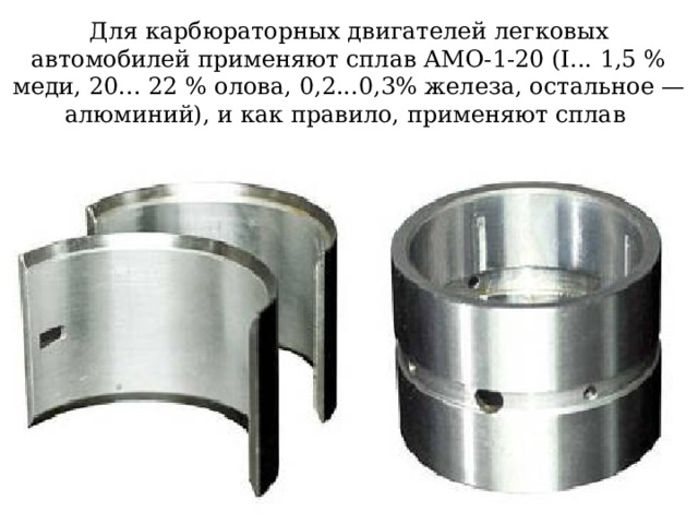 Для карбюраторных двигателей легковых автомобилей применяют сплав АМО-1-20 (I... 1,5 % меди, 20... 22 % олова, 0,2...0,3% железа, остальное — алюминий), и как правило, применяют сплав    