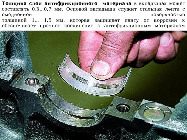 Толщина слоя антифрикционного материала в вкладышах может составлять 0,3...0,7 мм. Основой вкладыша служит стальная лента с омедненной поверхностью  толщиной 1... 1,5 мм, которая защищает ленту от коррозии к обеспечивает прочное соединение с антифрикционным материалом   