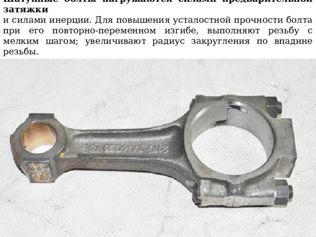 Шатунные болты нагружаются силами предварительной затяжки  и силами инерции. Для повышения усталостной прочности болта  при его повторно-переменном изгибе, выполняют резьбу с мелким шагом; увеличивают радиус закругления по впадине резьбы. 