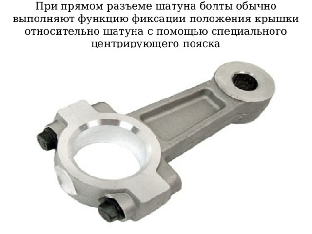 При прямом разъеме шатуна болты обычно выполняют функцию фиксации положения крышки относительно шатуна с помощью специального центрирующего пояска 