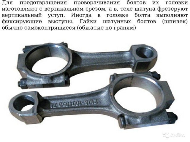 Для предотвращения проворачивания болтов их головки изготовляют с вертикальном срезом, а в, теле шатуна фрезеруют вертикальный уступ. Иногда в головке болта выполняют фиксирующие выступы. Гайки шатунных болтов (шпилек) обычно самоконтрящиеся (обжатые по граням) 