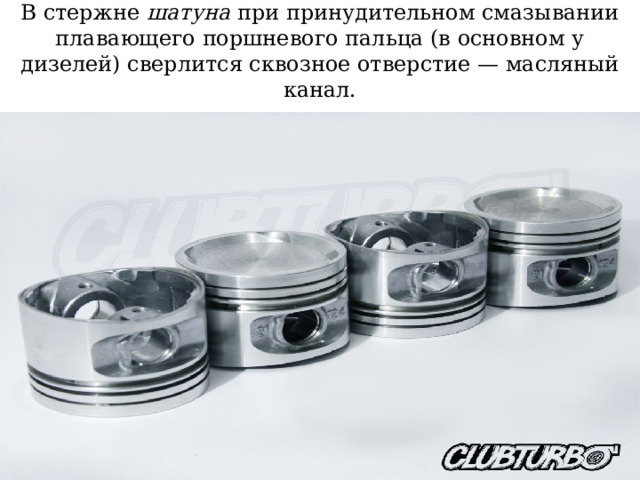 В стержне шатуна при принудительном смазывании плавающего поршневого пальца (в основном у дизелей) сверлится сквозное отверстие — масляный канал. 