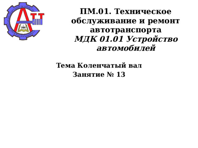       ПМ.01. Техническое обслуживание и ремонт автотранспорта  МДК 01.01 Устройство автомобилей   Тема Коленчатый вал Занятие № 13  