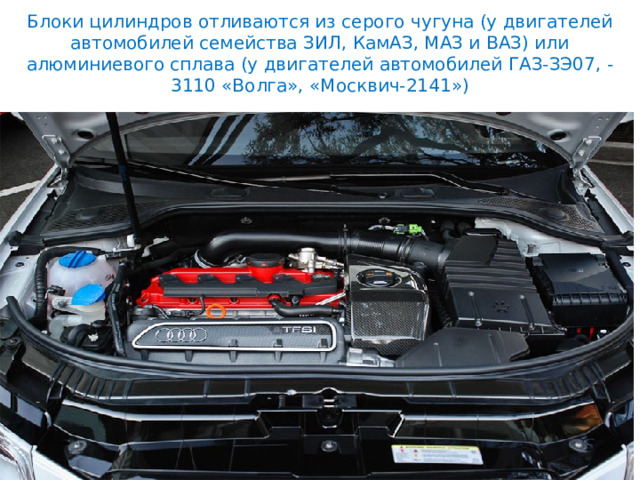 Блоки цилиндров отливаются из серого чугуна (у двигателей автомобилей семейства ЗИЛ, КамАЗ, МАЗ и ВАЗ) или алюминиевого сплава (у двигателей автомобилей ГАЗ-ЗЭ07, -3110 «Волга», «Москвич-2141») 