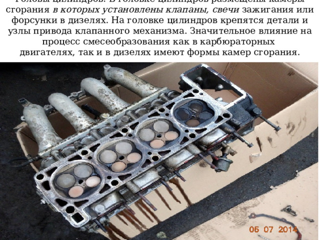 Головы цилиндров. В головке цилиндров размещены камеры сгорания в которых установлены клапаны, свечи зажигания или форсунки в дизелях. На головке цилиндров крепятся детали и узлы привода клапанного механизма. Значительное влияние на процесс смесеобразования как в карбюраторных  двигателях, так и в дизелях имеют формы камер сгорания. 