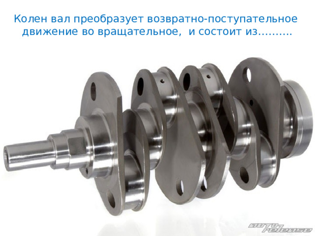 Колен вал преобразует возвратно-поступательное движение во вращательное, и состоит из………. 