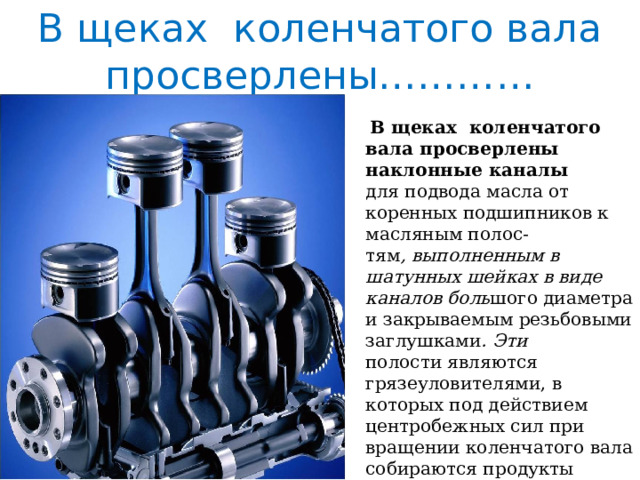 В щеках коленчатого вала просверлены…………  В щеках коленчатого вала просверлены наклонные каналы  для подвода масла от коренных подшипников к масляным полос-  тям , выполненным в шатунных шейках в виде каналов боль шого диаметра и закрываемым резьбовыми заглушками . Эти  полости являются грязеуловителями, в которых под действием центробежных сил при вращении коленчатого вала собираются продукты изнашивания, содержащиеся в масле. 