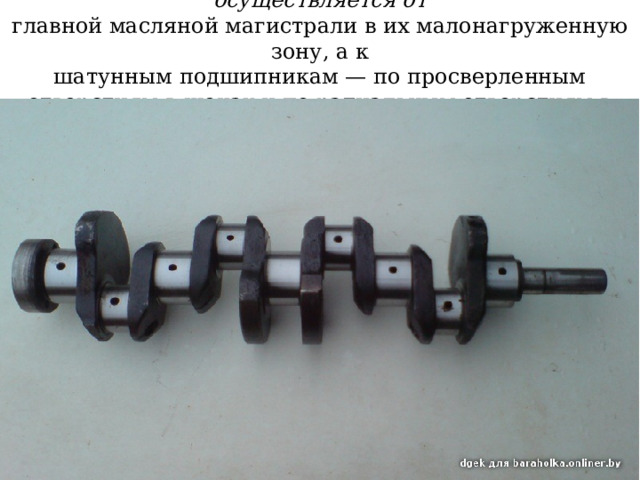 Подвод масла к коренным подшипникам осуществляется от  главной масляной магистрали в их малонагруженную зону, а к  шатунным подшипникам — по просверленным отверстиям в щеках и по радиальным отверстиям в шатунной шейке. 