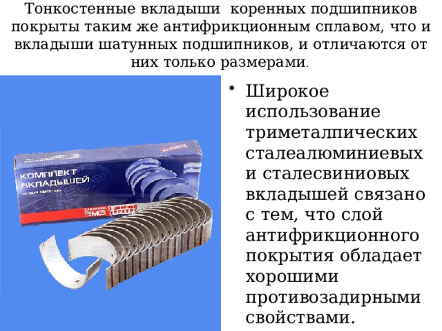 Тонкостенные вкладыши коренных подшипников покрыты таким же антифрикционным сплавом, что и вкладыши шатунных подшипников, и отличаются от них только размерами . Широкое использование триметалпических сталеалюминиевых и сталесвиниовых вкладышей связано с тем, что слой антифрикционного покрытия обладает хорошими противозадирными свойствами. 