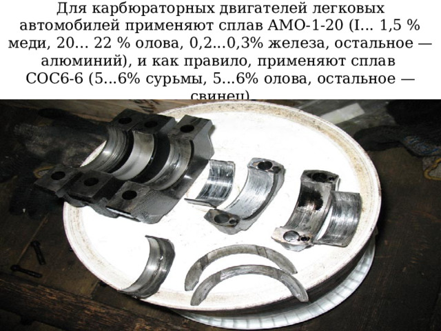 Для карбюраторных двигателей легковых автомобилей применяют сплав АМО-1-20 (I... 1,5 % меди, 20... 22 % олова, 0,2...0,3% железа, остальное — алюминий), и как правило, применяют сплав  СОС6-6 (5...6% сурьмы, 5...6% олова, остальное — свинец)   