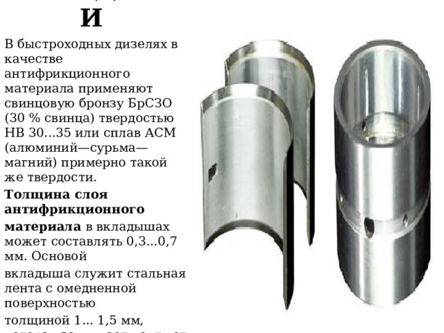 ВКЛАДЫШИ  В быстроходных дизелях в качестве антифрикционного материала применяют свинцовую бронзу БрСЗО (30 % свинца) твердостью НВ 30...35 или сплав АСМ (алюминий—сурьма—магний) примерно такой же твердости. Толщина слоя антифрикционного материала в вкладышах может составлять 0,3...0,7 мм. Основой вкладыша служит стальная лента с омедненной поверхностью толщиной 1... 1,5 мм, которая защищает ленту от коррозии к обеспечивает прочное соединение с антифрикционным матери- алом. 
