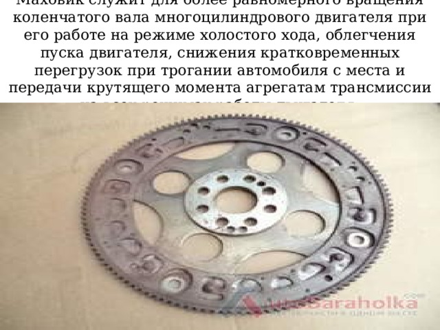Маховик служит для более равномерного вращения коленчатого вала многоцилиндрового двигателя при его работе на режиме холостого хода, облегчения пуска двигателя, снижения кратковременных перегрузок при трогании автомобиля с места и передачи крутящего момента агрегатам трансмиссии на всех режимах работы двигателя. 