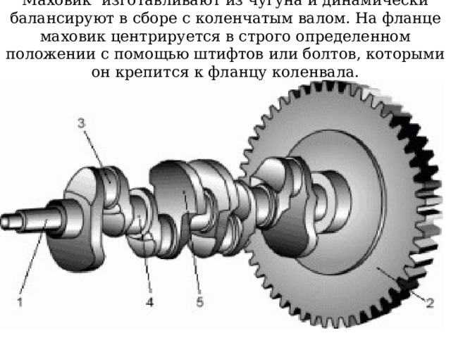Маховик изготавливают из чугуна и динамически балансируют в сборе с коленчатым валом. На фланце маховик центрируется в строго определенном положении с помощью штифтов или болтов, которыми он крепится к фланцу коленвала. 