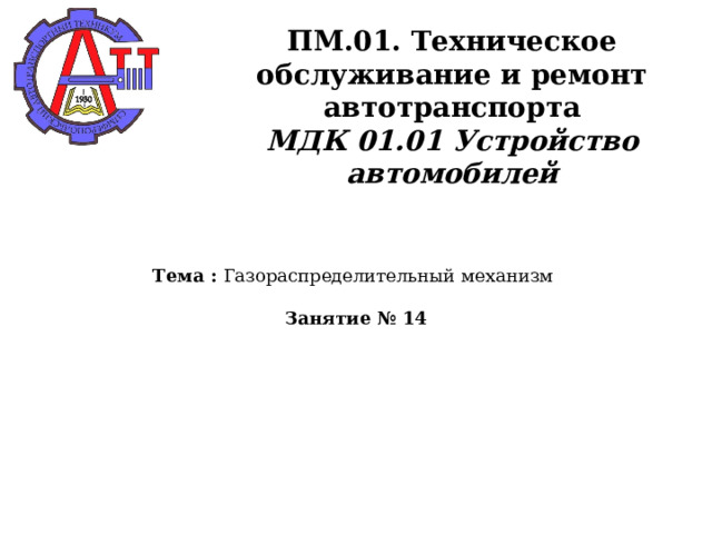       ПМ.01. Техническое обслуживание и ремонт автотранспорта  МДК 01.01 Устройство автомобилей    Тема : Газораспределительный механизм   Занятие № 14   