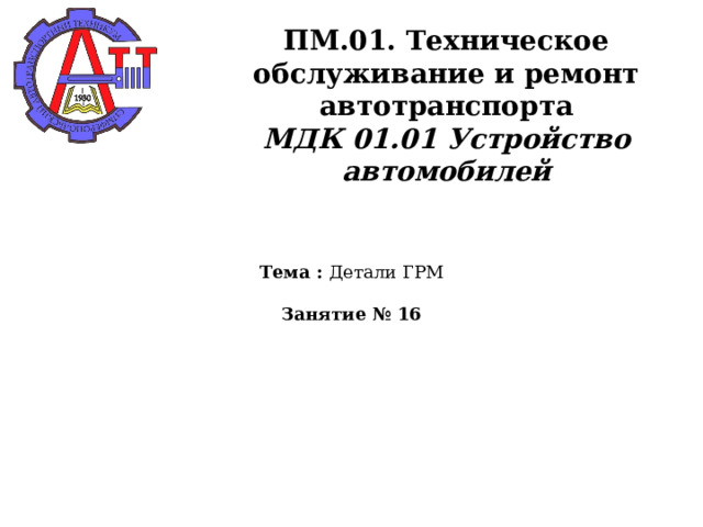       ПМ.01. Техническое обслуживание и ремонт автотранспорта  МДК 01.01 Устройство автомобилей    Тема : Детали ГРМ   Занятие № 16   