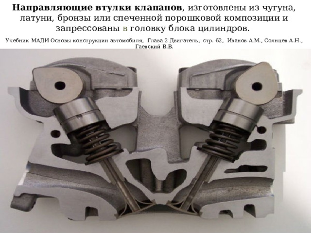 Направляющие втулки клапанов , изготовлены из чугуна, латуни, бронзы или спеченной порошковой композиции и запрессованы в головку блока цилиндров.   Учебник МАДИ Основы конструкции автомобиля, Глава 2 Двигатель, стр. 62, Иванов A.M., Солнцев А.Н., Гаевский В.В. 