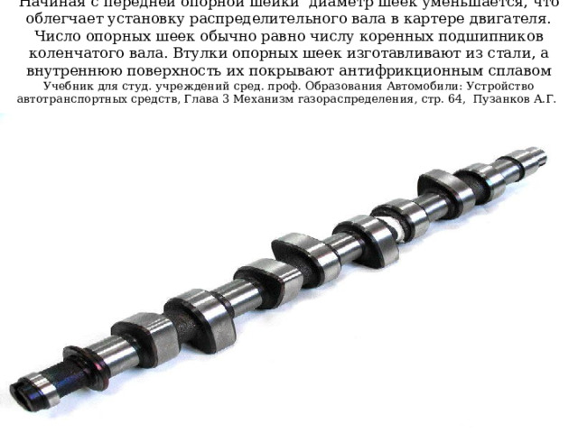 Начиная с передней опорной шейки  диаметр шеек уменьшается, что облегчает установку распределительного вала в картере двигателя. Число опорных шеек обычно равно числу коренных подшипников коленчатого вала. Втулки опорных шеек изготавливают из стали, а внутреннюю поверхность их покрывают антифрикционным сплавом  Учебник для студ. учреждений сред. проф. Образования Автомобили: Устройство автотранспортных средств, Глава 3 Механизм газораспределения, стр. 64, Пузанков А.Г.    