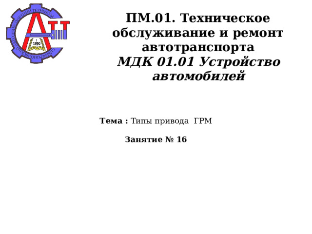       ПМ.01. Техническое обслуживание и ремонт автотранспорта  МДК 01.01 Устройство автомобилей    Тема : Типы привода ГРМ   Занятие № 16   
