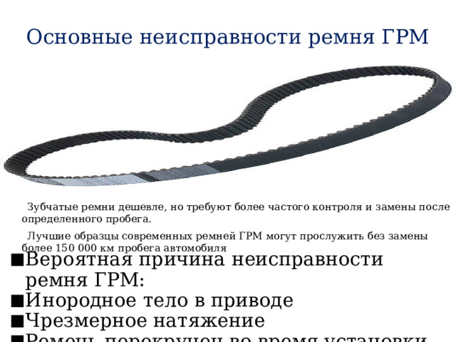 Основные неисправности ремня ГРМ  Зубчатые ремни дешевле, но требуют более частого контроля и замены после определенного пробега.  Лучшие образцы современных ремней ГРМ могут прослужить без замены более 150 000 км пробега автомобиля Вероятная причина неисправности ремня ГРМ: Инородное тело в приводе Чрезмерное натяжение Ремень перекручен во время установки 