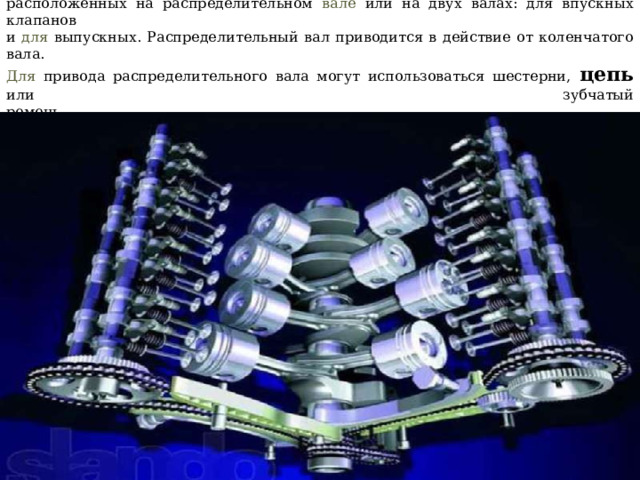 Впускные и выпускные клапаны открываются и закрываются в нужные моменты за счет кулачков,  расположенных на распределительном вале или на двух валах: для впускных клапанов  и для выпускных. Распределительный вал приводится в действие от коленчатого вала.  Для привода распределительного вала могут использоваться шестерни,  цепь  или зубчатый  ремень  Учебник МАДИ Основы конструкции автомобиля, Глава 2 Двигатель, стр. 62, Иванов A.M., Солнцев А.Н., Гаевский В.В.   
