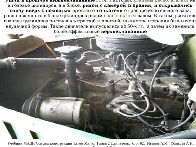 Ушли в прошлое нижнеклапанные ГРМ, в которых клапаны располагались не в головке цилиндров, а в блоке, рядом с камерой сгорания, и открывались снизу вверх с помощью простого толкателя от распределительного вала, расположенного в блоке цилиндров рядом с коленчатым валом. В таком двигателе головка цилиндров получалась простой и плоской, но камера сгорания была очень неудачной формы. Такие двигатели выпускались до 50-х гг., а затем их заменили более эффективные верхнеклапанные Учебник МАДИ Основы конструкции автомобиля, Глава 2 Двигатель, стр. 62, Иванов A.M., Солнцев А.Н., Гаевский В.В. 