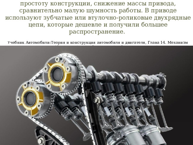 Цепная передача распределительного вала обеспечивает простоту конструкции, снижение массы привода, сравнительно малую шумность работы. В приводе используют зубчатые или втулочно-роликовые двухрядные цепи, которые дешевле и получили большее распространение.   У чебник Автомобили:Теория и конструкция автомобиля и двигателя, Глава 14. Механизм газораспределения, стр. 197. В.К.ВАХЛАМОВ, М.Г.ШАТРОВ, под редакцией д-ра техн. наук, профессора А. А. ЮРЧЕВСКОГО   