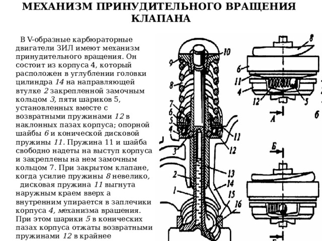 МЕХАНИЗМ ПРИНУДИТЕЛЬНОГО ВРАЩЕНИЯ КЛАПАНА    В V-образные карбюраторные двигатели ЗИЛ имеют механизм принудительного вращения. Он состоит из корпуса 4, который расположен в углублении головки цилиндра 14 на направляющей втулке 2 закрепленной замочным кольцом 3, пяти шариков 5, установленных вместе с возвратными пружинами 12 в наклонных пазах корпуса; опорной шайбы 6 и конической дисковой пружины 11. Пружина 11 и шайба свободно надеты на выступ корпуса и закреплены на нем замочным кольцом 7. При закрытом клапане, когда усилие пружины 8 невелико , дисковая пружина 11 выгнута наружным краем вверх а внутренним упирается в заплечики корпуса 4, м еханизма врашения. При этом шарики 5 в конических пазах корпуса отжаты возвратными пружинами 12 в крайнее положение.  Учебник для студ. учреждений сред. проф. Образования Автомобили: Устройство автотранспортных средств, Глава 3 Механизм газораспределения, стр.70, Пузанков А.Г. 