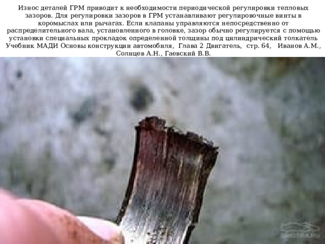 Износ деталей ГРМ приводит к необходимости периодической регулировки тепловых зазоров. Для регулировки зазоров в ГРМ устанавливают регулировочные винты в коромыслах или рычагах. Если клапаны управляются непосредственно от распределительного вала, установленного в головке, зазор обычно регулируется с помощью установки специальных прокладок определенной толщины под цилиндрический толкатель  Учебник МАДИ Основы конструкции автомобиля, Глава 2 Двигатель, стр. 64, Иванов A.M., Солнцев А.Н., Гаевский В.В. 