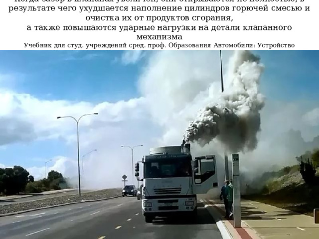   Когда зазор в клапанах увеличен, они открываются не полностью, в результате чего ухудшается наполнение цилиндров горючей смесью и очистка их от продуктов сгорания,  а также повышаются ударные нагрузки на детали клапанного механизма  Учебник для студ. учреждений сред. проф. Образования Автомобили: Устройство автотранспортных средств, Глава 3 Механизм газораспределения, стр.71, Пузанков А.Г.    