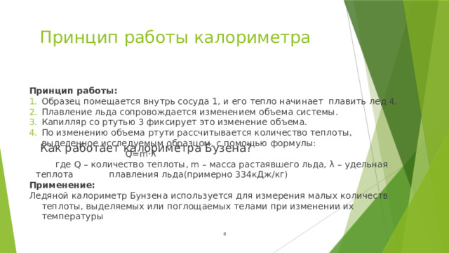 Принцип работы калориметра Принцип работы: Образец помещается внутрь сосуда 1, и его тепло начинает плавить лед 4. Плавление льда сопровождается изменением объема системы. Капилляр со ртутью 3 фиксирует это изменение объема. По изменению объема ртути рассчитывается количество теплоты, выделенное исследуемым образцом, с помощью формулы:      Q=m⋅λ  где Q – количество теплоты, m – масса растаявшего льда, λ – удельная теплота плавления льда(примерно 334кДж/кг) Применение: Ледяной калориметр Бунзена используется для измерения малых количеств теплоты, выделяемых или поглощаемых телами при изменении их температуры Как работает калориметра Бузена?  