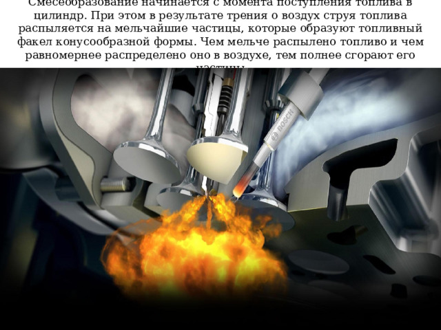 Смесеобразование начинается с момента поступления топлива в цилиндр. При этом в результате трения о воздух струя топлива распыляется на мельчайшие частицы, которые образуют топливный факел конусообразной формы. Чем мельче распылено топливо и чем равномернее распределено оно в воздухе, тем полнее сгорают его частицы 