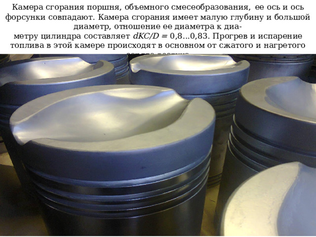 Камера сгорания поршня, объемного смесеобразования,  ее ось и ось форсунки совпадают. Камера сгорания имеет малую глубину и большой диаметр, отношение ее диаметра к диа-  метру цилиндра составляет dKC/D = 0,8...0,83. Прогрев и испарение топлива в этой камере происходят в основном от сжатого и нагретого заряда воздуха 