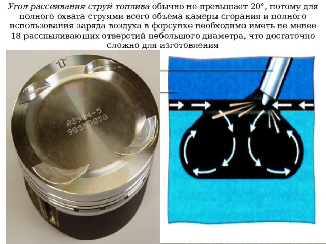 Угол рассеивания струй топлива обычно не превышает 20°, потому для полного охвата струями всего объема камеры сгорания и полного использования заряда воздуха в форсунке необходимо иметь не менее 18 расспыливающих отверстий небольшого диаметра, что достаточно сложно для изготовления 