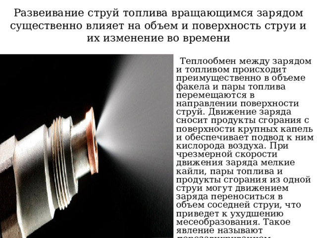 Развеивание струй топлива вращающимся зарядом существенно влияет на объем и поверхность струи и их изменение во времени  Теплообмен между зарядом и топливом происходит преимущественно в объеме факела и пары топлива перемещаются в направлении поверхности струй. Движение заряда сносит продукты сгорания с поверхности крупных капель и обеспечивает подвод к ним кислорода воздуха. При чрезмерной скорости движения заряда мелкие кайли, пары топлива и продукты сгорания из одной струи могут движением заряда переноситься в объем соседней струи, что приведет к ухудшению месеобразования. Такое явление называют перезавихриванием. Поэтому в дизелях с объемным смесеобразованием частота вращения ограничена и не превышает 3000 мин