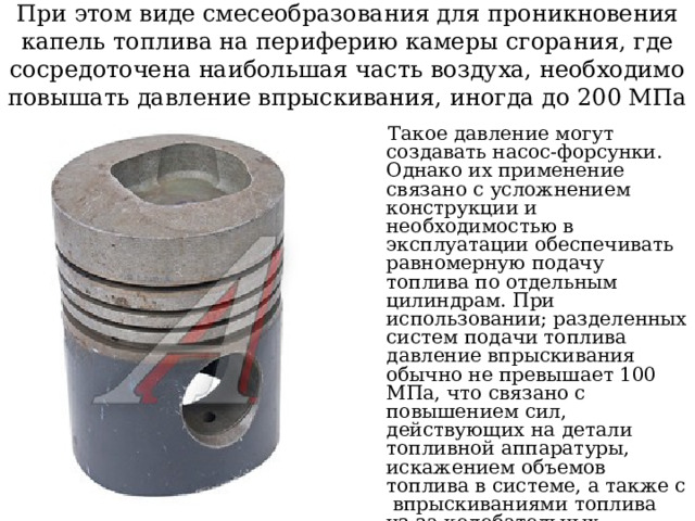 При этом виде смесеобразования для проникновения капель топлива на периферию камеры сгорания, где сосредоточена наибольшая часть воздуха, необходимо повышать давление впрыскивания, иногда до 200 МПа  Такое давление могут создавать насос-форсунки. Однако их применение связано с усложнением конструкции и необходимостью в эксплуатации обеспечивать равномерную подачу топлива по отдельным цилиндрам. При использовании; разделенных систем подачи топлива давление впрыскивания обычно не превышает 100 МПа, что связано с повышением сил, действующих на детали топливной аппаратуры, искажением объемов топлива в системе, а также с впрыскиваниями топлива из-за колебательных процессов в топливопроводах высокого давления 