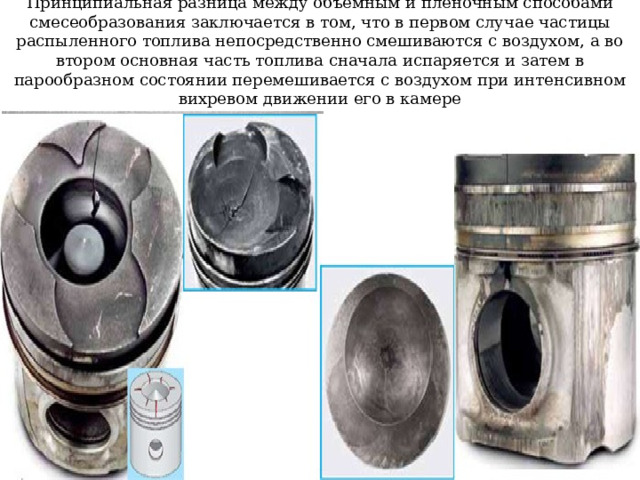 Принципиальная разница между объемным и пленочным способами смесеобразования заключается в том, что в первом случае частицы распыленного топлива непосредственно смешиваются с воздухом, а во втором основная часть топлива сначала испаряется и затем в парообразном состоянии перемешивается с воздухом при интенсивном вихревом движении его в камере 