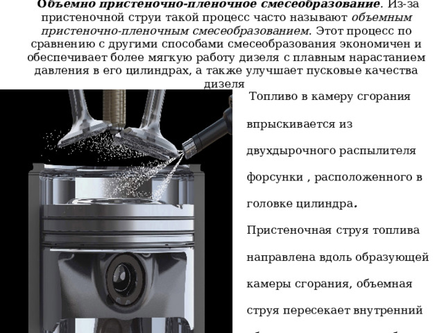   О бъемно пристеночно-пленочное смесеобразование . Из-за пристеночной струи такой процесс часто называют объемным пристеночно-пленочным смесеобразованием. Этот процесс по сравнению с другими способами смесеобразования экономичен и обеспечивает более мягкую работу дизеля с плавным нарастанием давления в его цилиндрах, а также улучшает пусковые качества дизеля    Топливо в камеру сгорания впрыскивается из двухдырочного распылителя форсунки , расположенного в головке цилиндра . Пристеночная струя топлива направлена вдоль образующей камеры сгорания, объемная струя пересекает внутренний объем камеры сгорания ближе к ее центру. 