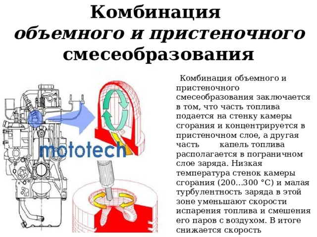 Комбинация  объемного и пристеночного смесеобразования  Комбинация объемного и пристеночного смесеобразования заключается в том, что часть топлива подается на стенку камеры сгорания и концентрируется в пристеночном слое, а другая часть капель топлива располагается в пограничном слое заряда. Низкая температура стенок камеры сгорания (200...300 °С) и малая турбулентность заряда в этой зоне уменьшают скорости испарения топлива и смешения его паров с воздухом. В итоге снижается скорость тепловыделения в начале сгорания. После появления пламени скорости испарения и смешения резко возрастают . 