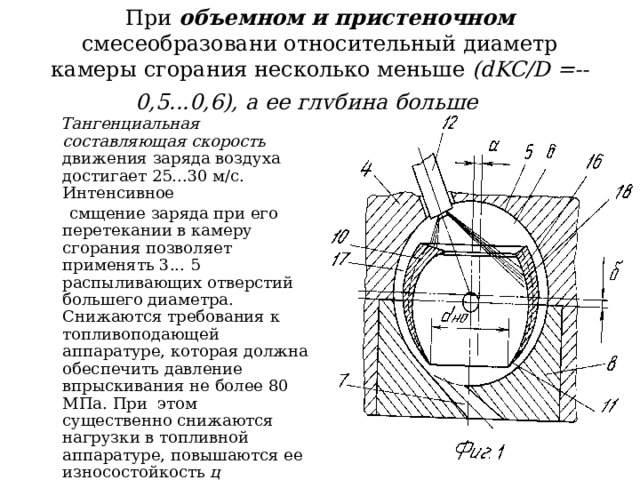 При объемном и пристеночном смесеобразовани относительный диаметр камеры сгорания несколько меньше (dKC/D =-- 0,5...0,6), а ее глубина больше   Тангенциальная составляющая скорость движения заряда воздуха достигает 25...30 м/с. Интенсивное  смщение заряда при его перетекании в камеру сгорания позволяет применять 3... 5 распыливающих отверстий большего диаметра. Снижаются требования к топливоподающей аппаратуре, которая должна обеспечить давление впрыскивания не более 80 МПа. При этом существенно снижаются нагрузки в топливной аппаратуре, повышаются ее износостойкость ц надежность . 